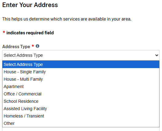 Enter Your Address

This helps us determine which services are available in your area.

* indicates required field

Address Type *

Select Address Type

Select Address Type

House – Single Family

House – Multi Family

Apartment

Office / Commercial

School Residence

Assisted Living Facility

Homeless / Transient

Other